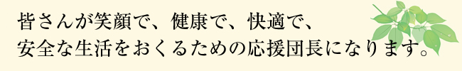 皆さんが笑顔で、健康で、快適で、安全な生活をおくるための応援団長になります。